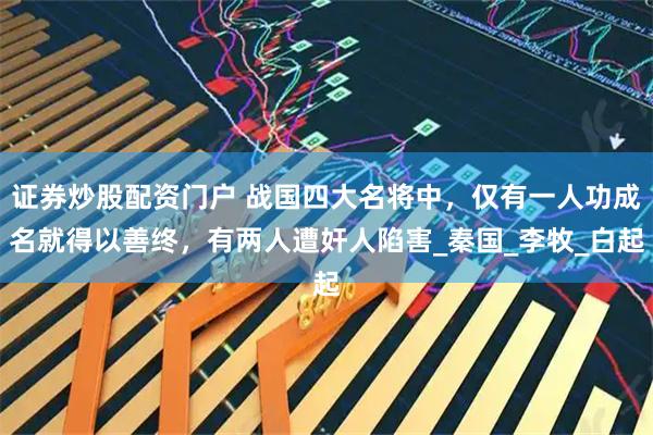 证券炒股配资门户 战国四大名将中,仅有一人功成名就得以善终,有两人遭奸人陷害_秦国_李牧_白起