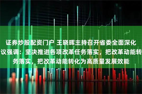 证券炒股配资门户 王晓晖主持召开省委全面深化改革委员会第十次会议强调:坚决推进各项改革任务落实,把改革动能转化为高质量发展效能