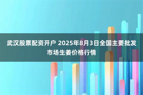武汉股票配资开户 2025年8月3日全国主要批发市场生姜价格行情