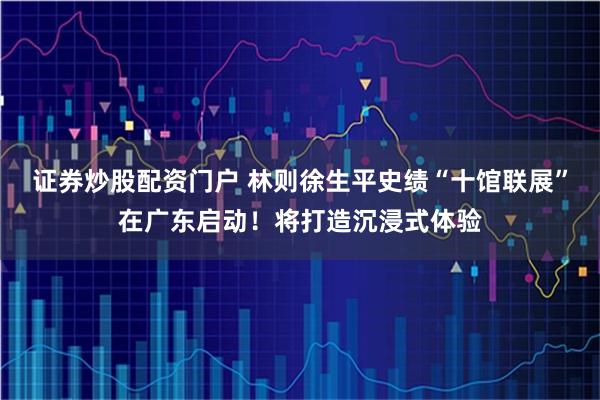 证券炒股配资门户 林则徐生平史绩“十馆联展”在广东启动!将打造沉浸式体验