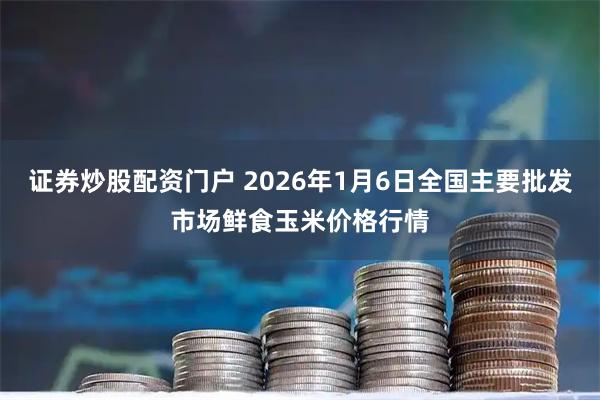 证券炒股配资门户 2026年1月6日全国主要批发市场鲜食玉米价格行情