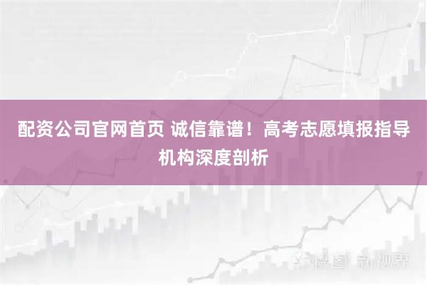 配资公司官网首页 诚信靠谱！高考志愿填报指导机构深度剖析