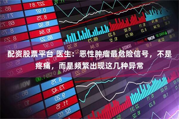 配资股票平台 医生：恶性肿瘤最危险信号，不是疼痛，而是频繁出现这几种异常