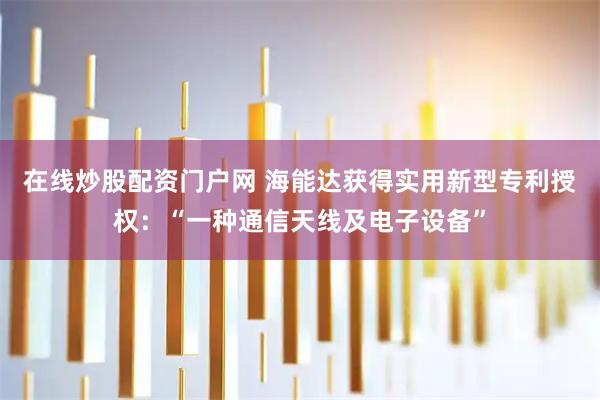 在线炒股配资门户网 海能达获得实用新型专利授权：“一种通信天线及电子设备”