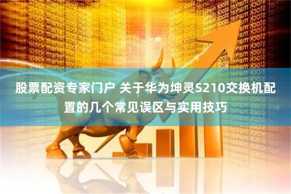 股票配资专家门户 关于华为坤灵S210交换机配置的几个常见误区与实用技巧