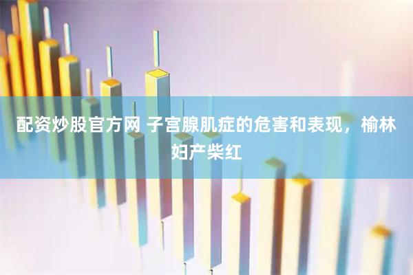 配资炒股官方网 子宫腺肌症的危害和表现，榆林妇产柴红