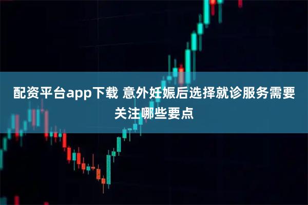 配资平台app下载 意外妊娠后选择就诊服务需要关注哪些要点