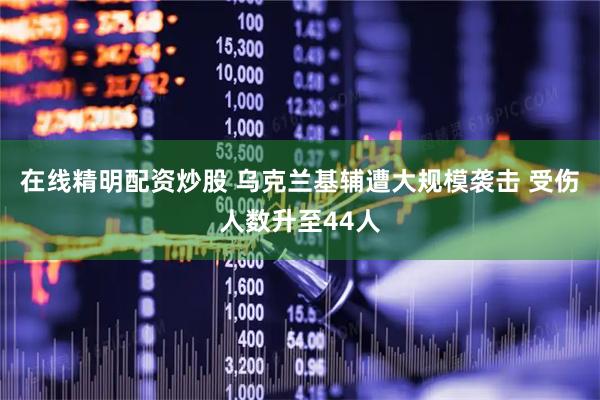 在线精明配资炒股 乌克兰基辅遭大规模袭击 受伤人数升至44人