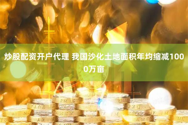 炒股配资开户代理 我国沙化土地面积年均缩减1000万亩